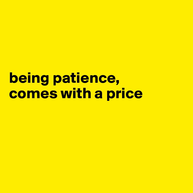



being patience, 
comes with a price




