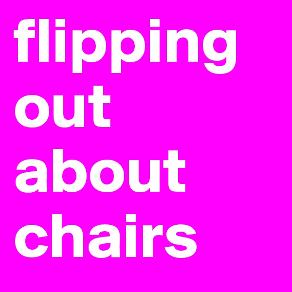 flipping out about chairs 