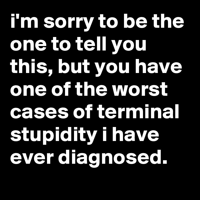 i'm sorry to be the one to tell you this, but you have one of the worst cases of terminal stupidity i have ever diagnosed.