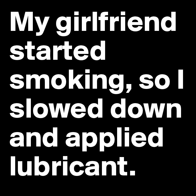 My girlfriend started smoking, so I slowed down and applied lubricant.