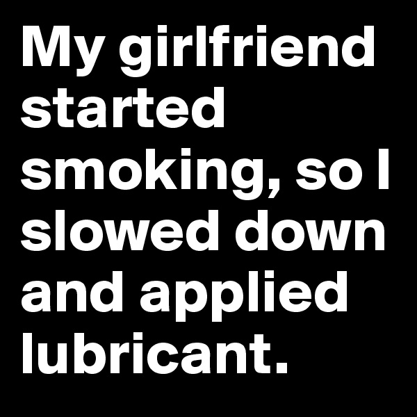 My girlfriend started smoking, so I slowed down and applied lubricant.