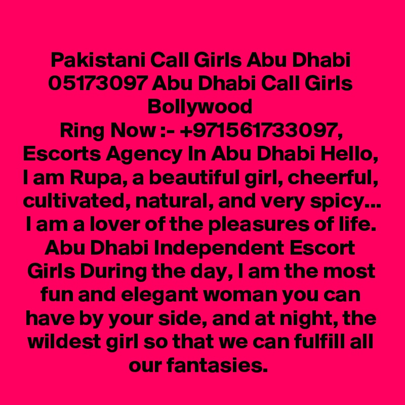 Pakistani Call Girls Abu Dhabi 05173097 Abu Dhabi Call Girls Bollywood
Ring Now :- +971561733097, Escorts Agency In Abu Dhabi Hello, I am Rupa, a beautiful girl, cheerful, cultivated, natural, and very spicy... I am a lover of the pleasures of life. Abu Dhabi Independent Escort Girls During the day, I am the most fun and elegant woman you can have by your side, and at night, the wildest girl so that we can fulfill all our fantasies. 