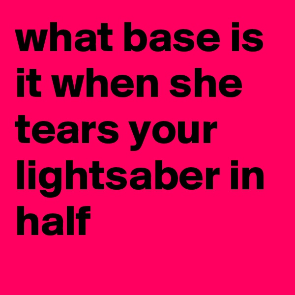 what base is it when she tears your lightsaber in half