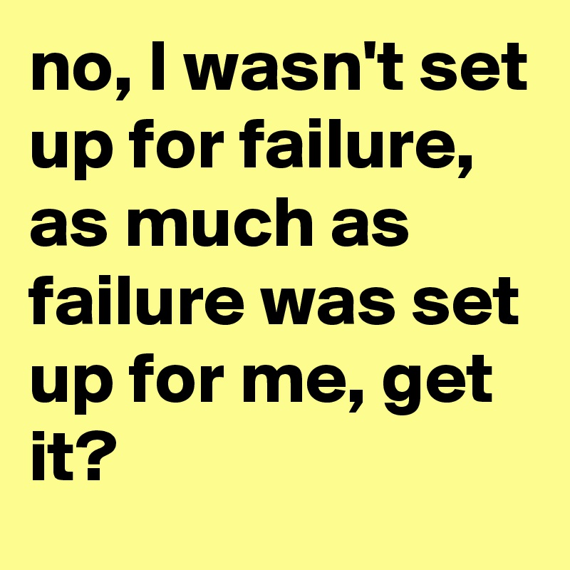 no, I wasn't set up for failure, as much as failure was set up for me, get it?