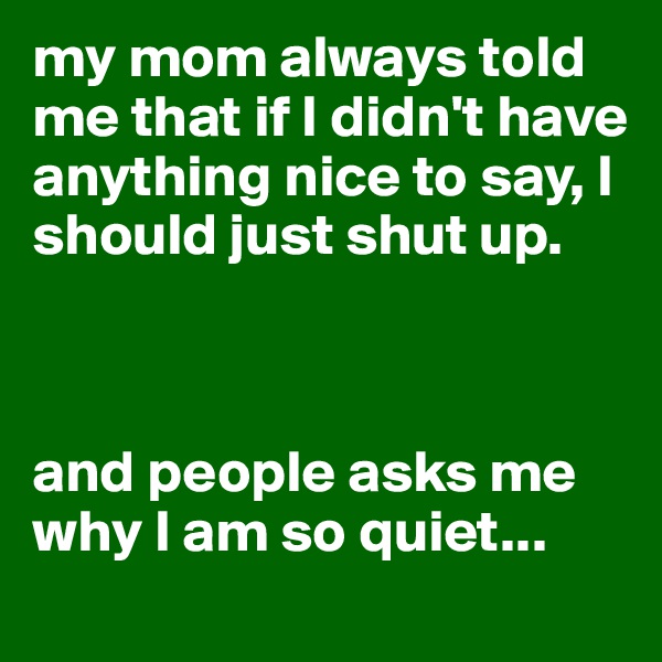 my mom always told me that if I didn't have anything nice to say, I should just shut up.



and people asks me why I am so quiet...