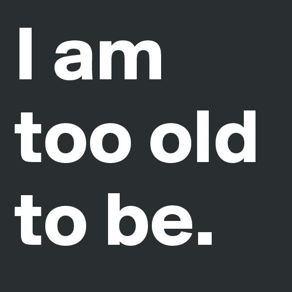 I am too old
to be.