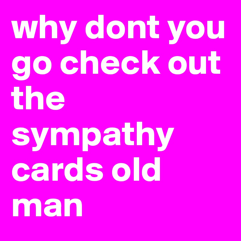 why dont you go check out the sympathy cards old man
