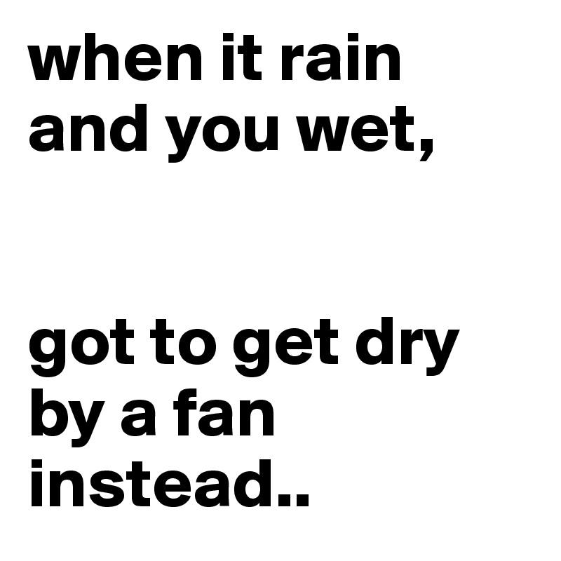 when it rain and you wet,


got to get dry by a fan instead..