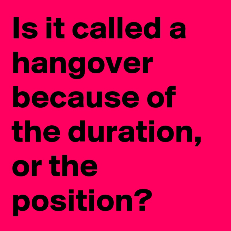 is-it-called-a-hangover-because-of-the-duration-or-the-position