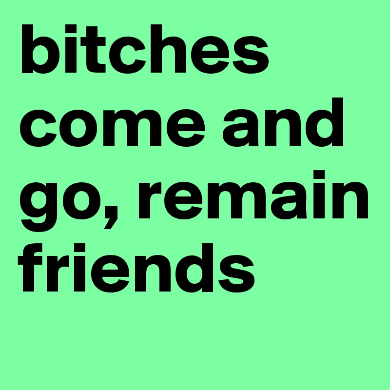 bitches come and go, remain friends