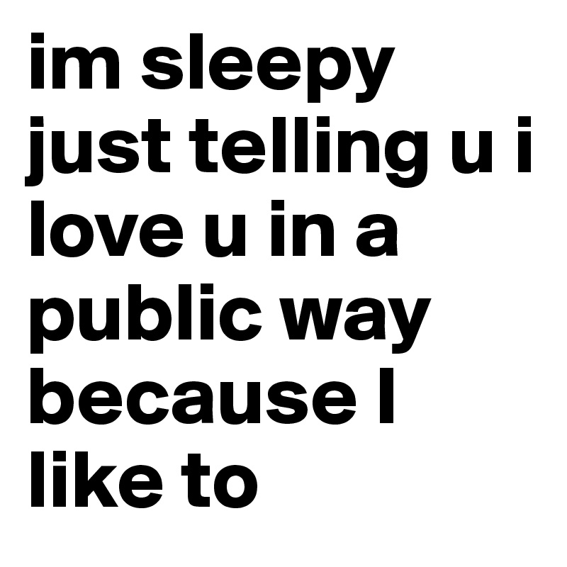 im sleepy just telling u i love u in a public way because I like to