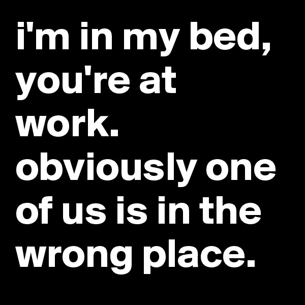i'm in my bed, you're at work. obviously one of us is in the wrong place.