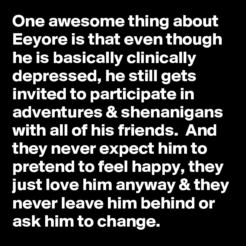 One awesome thing about Eeyore is that even though he is basically clinically depressed, he still gets invited to participate in adventures & shenanigans with all of his friends.  And they never expect him to pretend to feel happy, they just love him anyway & they never leave him behind or ask him to change.