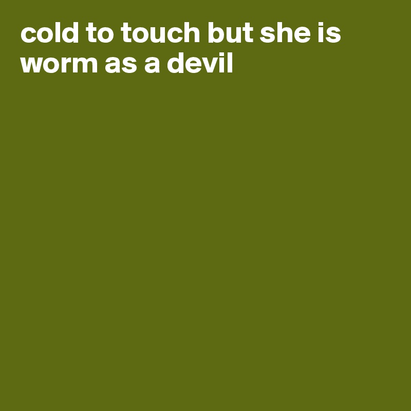 cold to touch but she is worm as a devil









