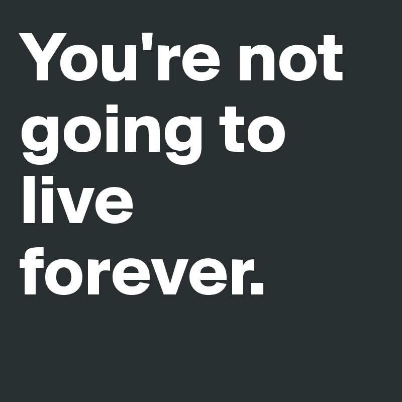 You're not going to live forever. 
