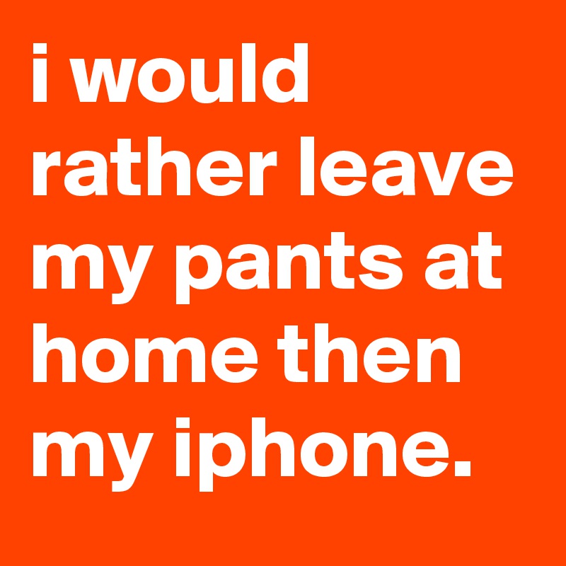i would rather leave my pants at home then my iphone.
