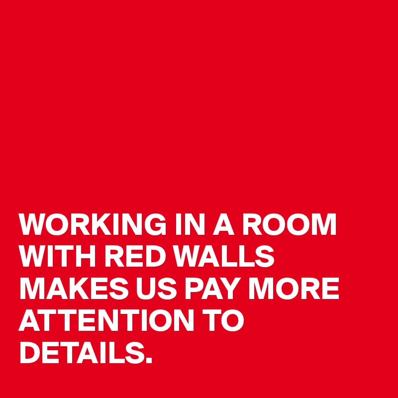 





WORKING IN A ROOM WITH RED WALLS
MAKES US PAY MORE ATTENTION TO DETAILS.