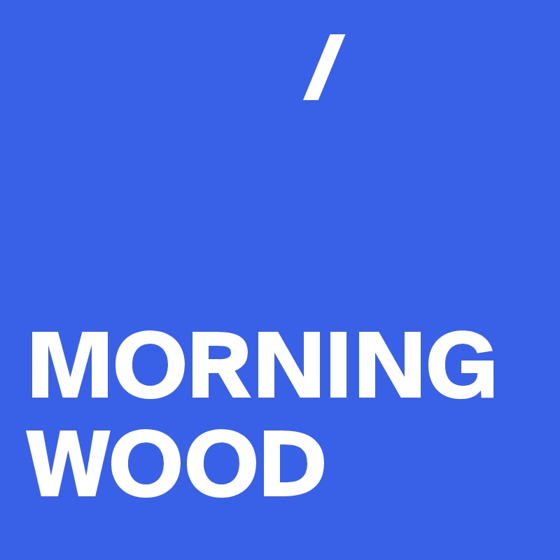               /


MORNING WOOD