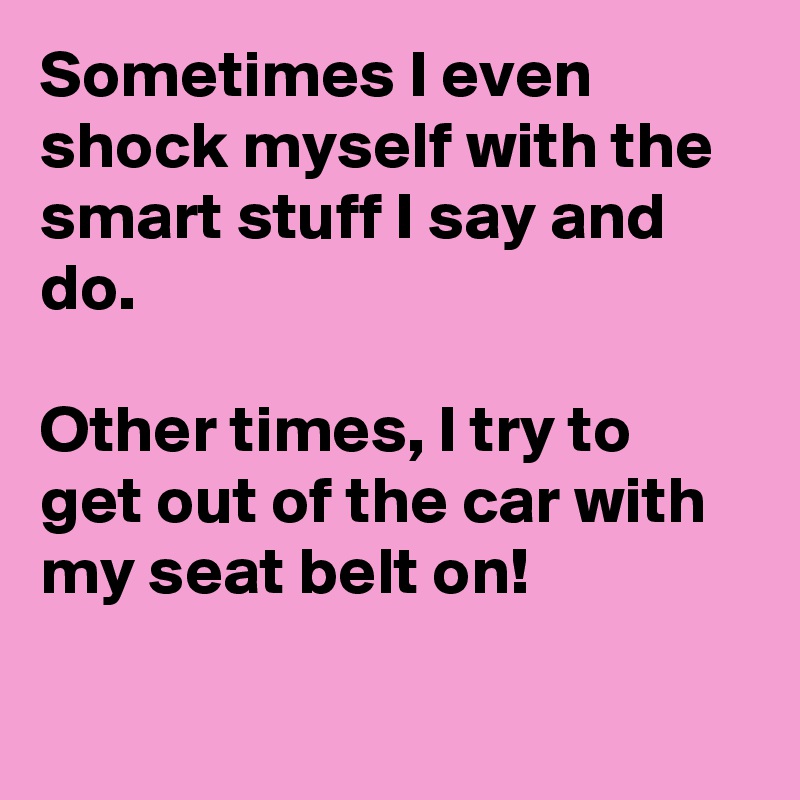 Sometimes I even shock myself with the smart stuff I say and do.

Other times, I try to get out of the car with my seat belt on!

