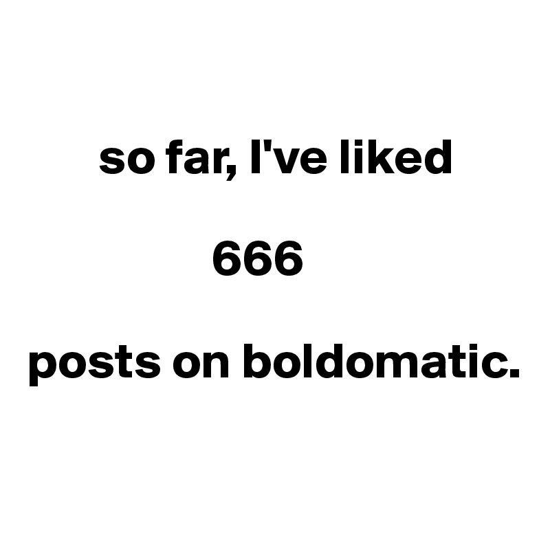 

       so far, I've liked 
             
                  666

posts on boldomatic. 

                  