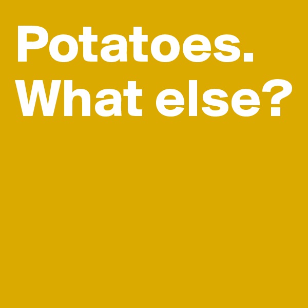 Potatoes. 
What else? 


