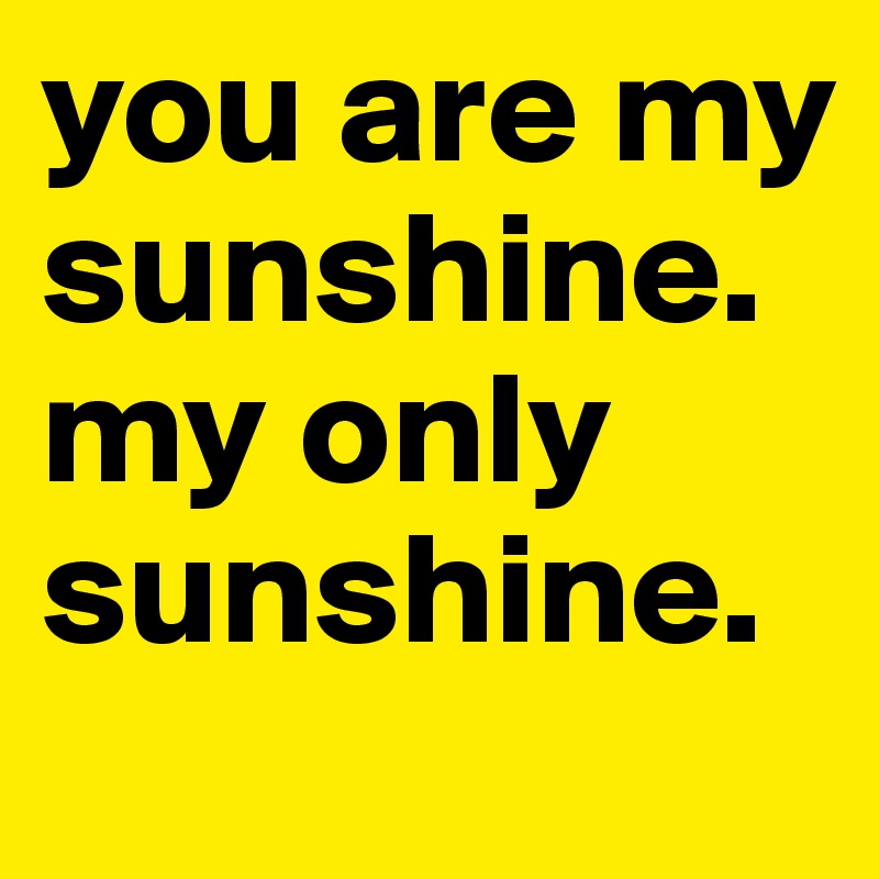 you are my
sunshine. 
my only
sunshine.