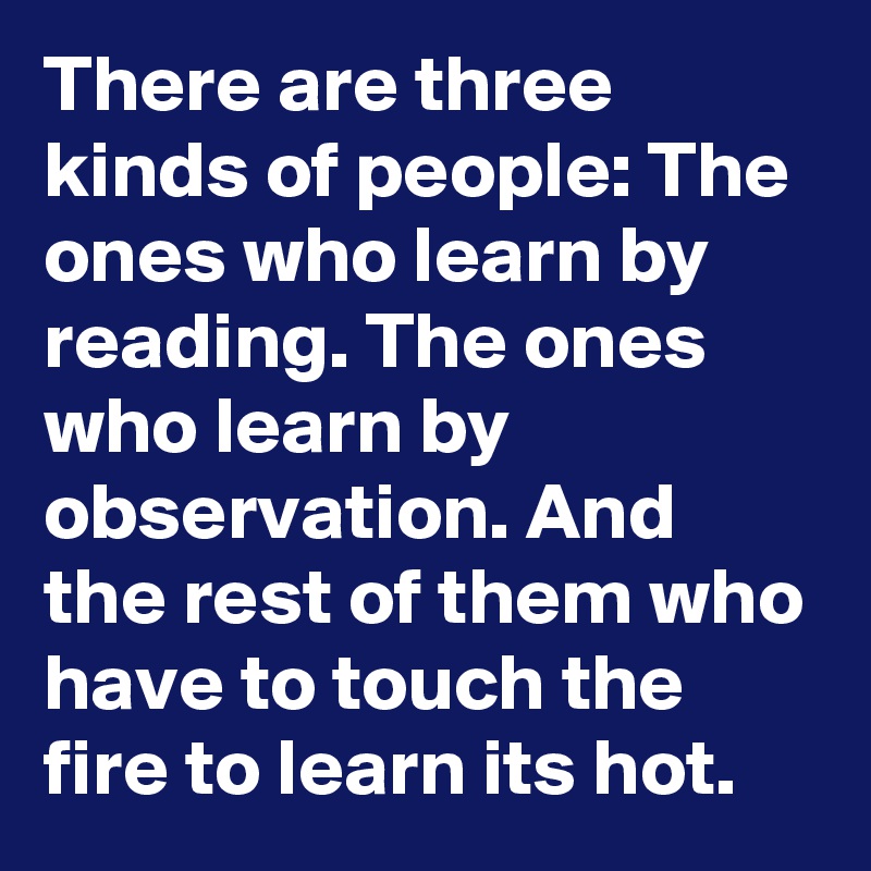 There are three kinds of people: The ones who learn by reading. The ones who learn by observation. And the rest of them who have to touch the fire to learn its hot.