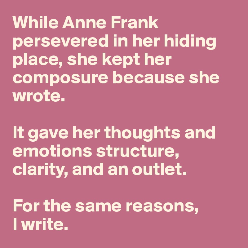 While Anne Frank persevered in her hiding place, she kept her composure because she wrote. 

It gave her thoughts and emotions structure, clarity, and an outlet.
   
For the same reasons, 
I write. 