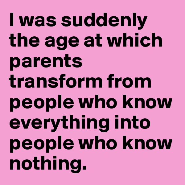 I was suddenly the age at which parents transform from people who know everything into people who know nothing.