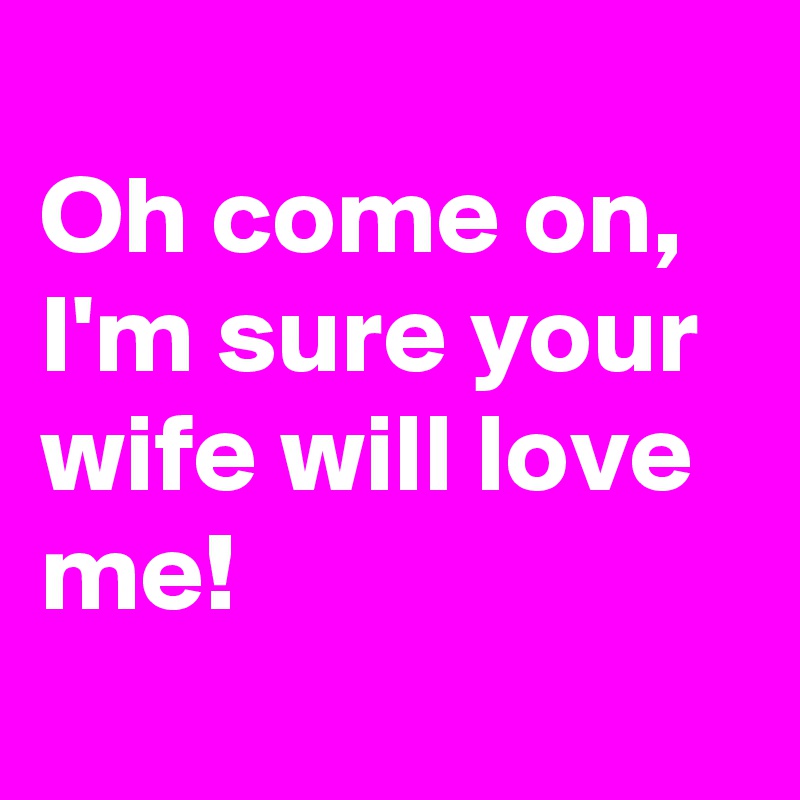 
Oh come on, I'm sure your wife will love me!
