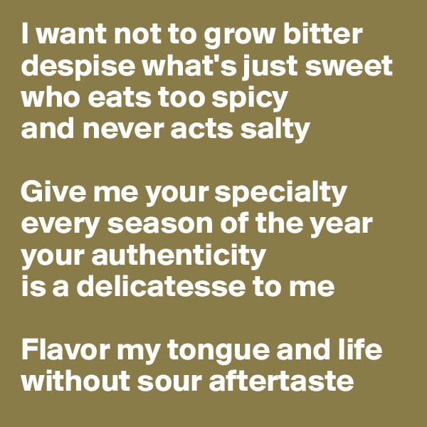 I want not to grow bitter
despise what's just sweet
who eats too spicy 
and never acts salty

Give me your specialty every season of the year your authenticity
is a delicatesse to me 

Flavor my tongue and life without sour aftertaste 