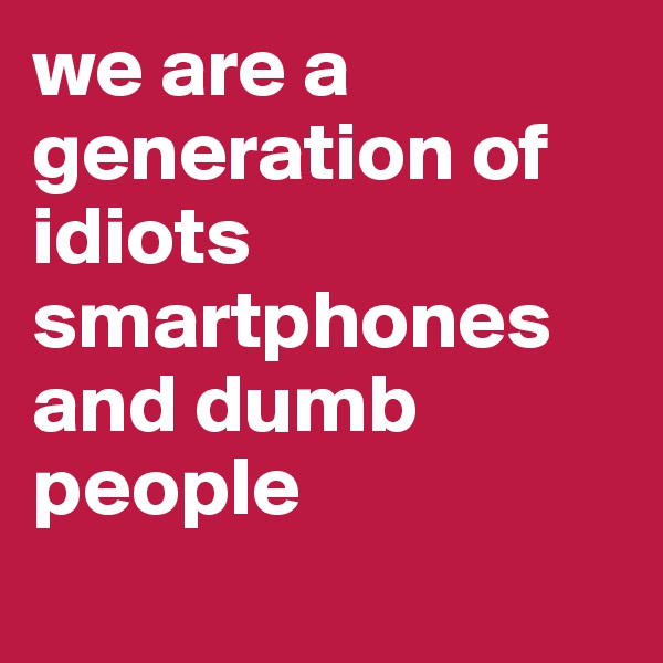 we are a generation of idiots 
smartphones and dumb people
