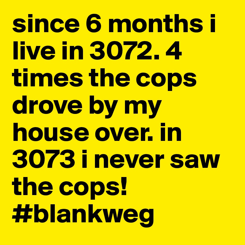 since 6 months i live in 3072. 4 times the cops drove by my house over. in 3073 i never saw the cops!
#blankweg