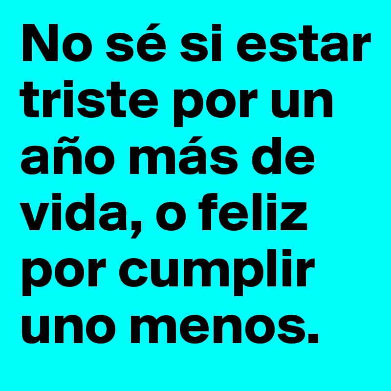 No sé si estar triste por un año más de vida, o feliz por cumplir uno menos. 