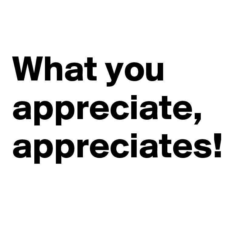 
What you appreciate, 
appreciates!