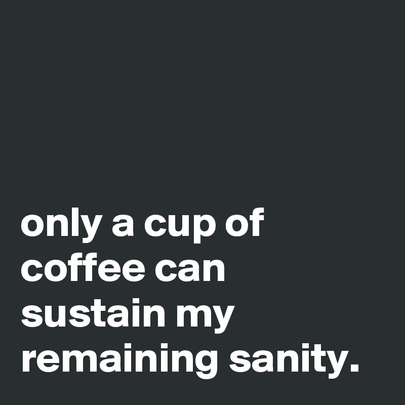



only a cup of coffee can sustain my remaining sanity.