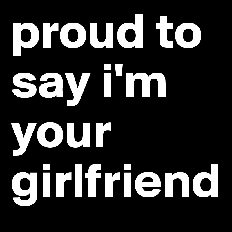 proud to say i'm your girlfriend