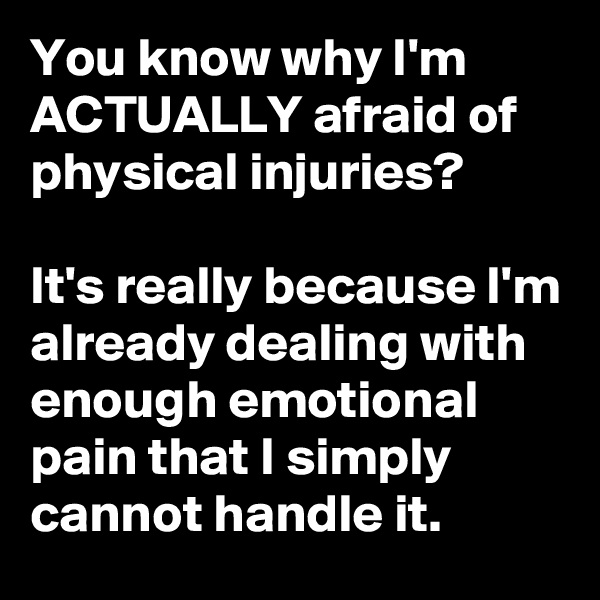 You know why I'm ACTUALLY afraid of physical injuries?

It's really because I'm already dealing with enough emotional pain that I simply cannot handle it.