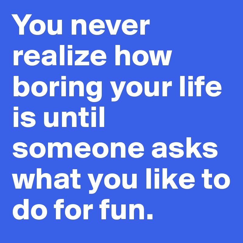 You never realize how boring your life is until someone asks what you like to do for fun.