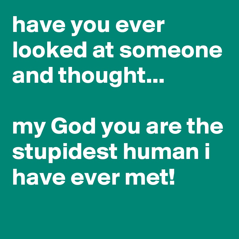have you ever looked at someone and thought...

my God you are the stupidest human i have ever met!