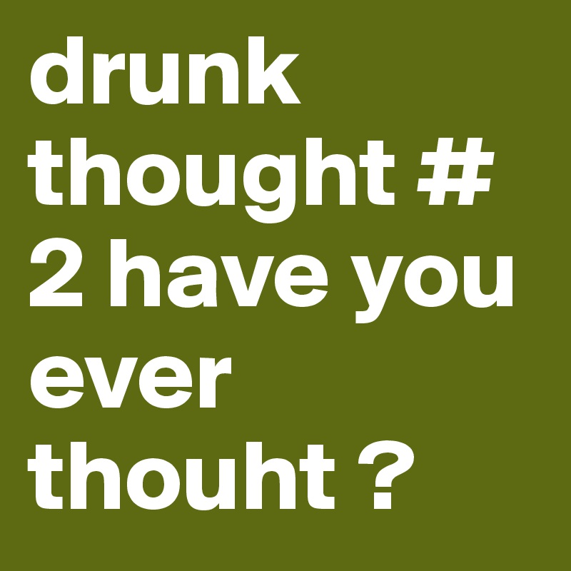 drunk thought # 2 have you ever thouht ? 