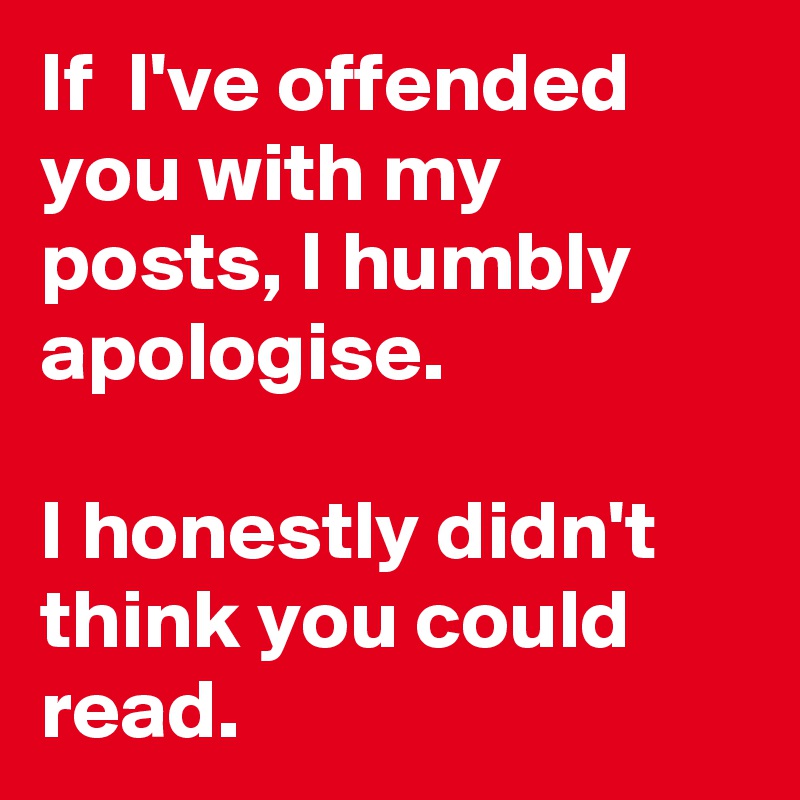 If  I've offended you with my posts, I humbly apologise.

I honestly didn't think you could read.