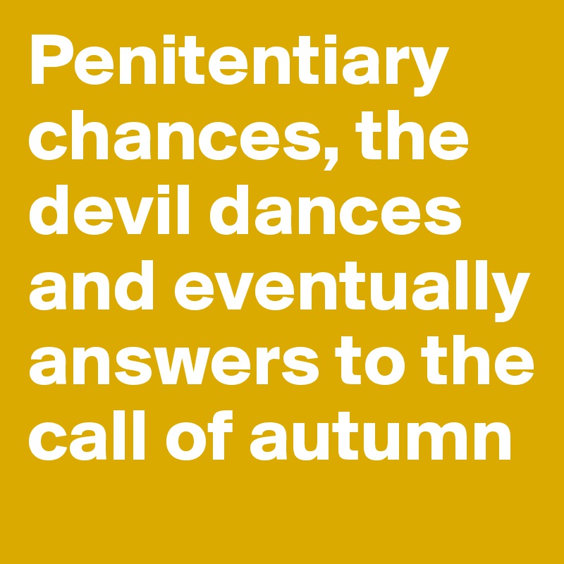 Penitentiary chances, the devil dances
and eventually answers to the call of autumn