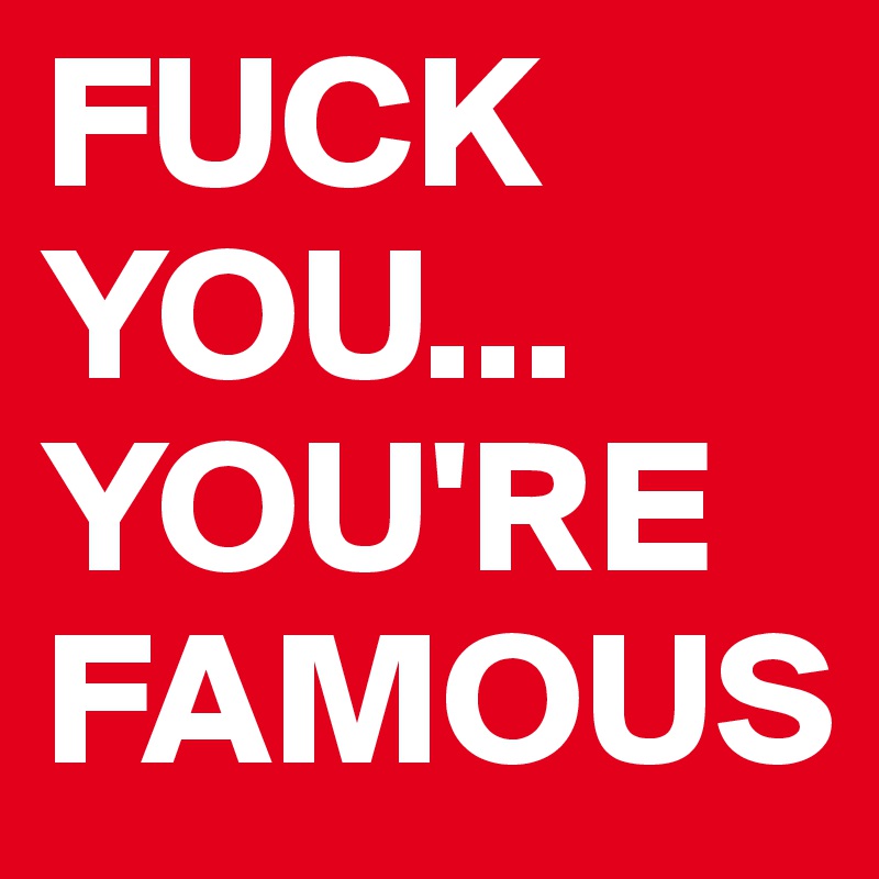 FUCK YOU... YOU'RE FAMOUS