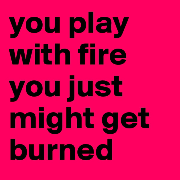 you play with fire you just might get burned 
