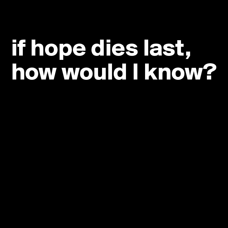 
if hope dies last, how would I know?




