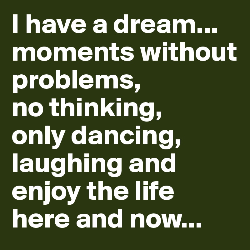 I have a dream...
moments without problems, 
no thinking, 
only dancing, laughing and enjoy the life 
here and now...
