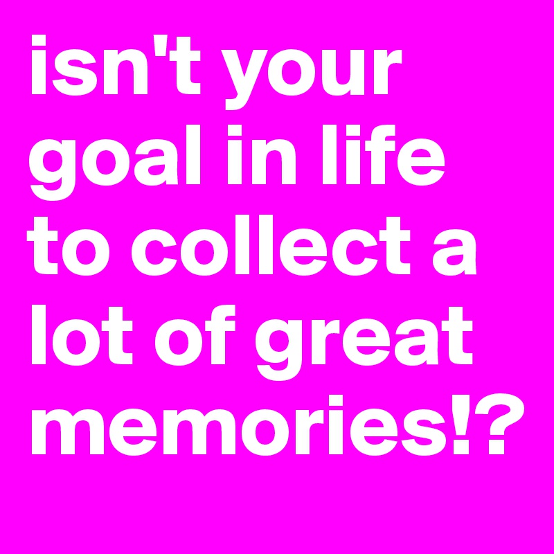 isn't your goal in life to collect a lot of great memories!?