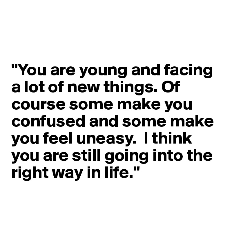 


"You are young and facing a lot of new things. Of course some make you confused and some make you feel uneasy.  I think you are still going into the right way in life."

