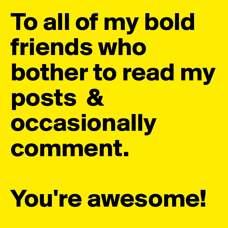 To all of my bold friends who bother to read my posts  & occasionally comment. 

You're awesome!